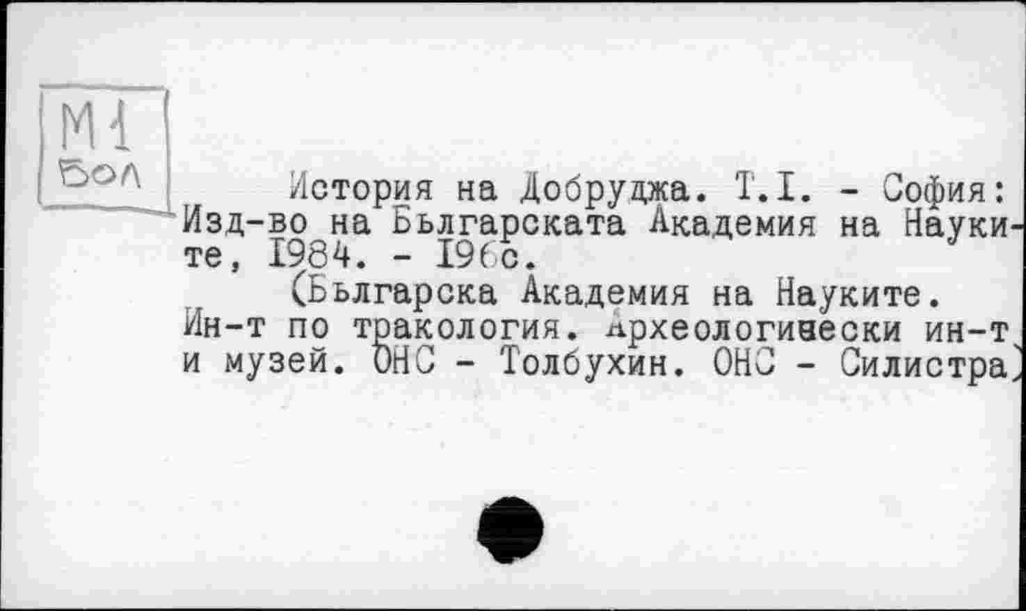 ﻿Ml ВОЛ
История на Добруджа. T.I. - София: Изд-во на Бьлгарската Академия на Науки те, 1984. - 196с.
(Бьлгарска Академия на Науките. Ин-т по тракология. лрхеологиаески ин-т и музей. ОНС - Толбухин. ОНО - Силистра